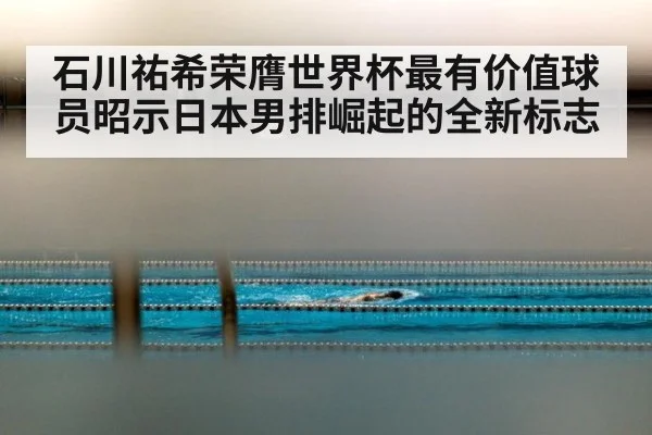 石川祐希荣膺世界杯最有价值球员昭示日本男排崛起的全新标志